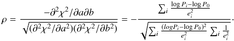 \begin{equation} \rho = \frac{-\partial^2\chi^2/\partial a \partial b}{\sqrt{(\partial^2\chi^2/\partial a^2)(\partial^2\chi^2/\partial b^2)}} = -\frac{\sum_i \frac{\log P_i-\log P_0}{e_i^2}}{\sqrt{\sum_i \frac{(log P_i-\log P_0)^2}{e_i^2} \sum_i \frac{1}{e_i^2}}}\cdot \label{eq_rho} \end{equation}