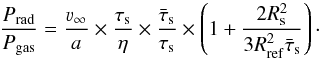 \begin{equation} \label{eq:prpg_terms} \frac{P_{\rm rad}}{P_{\rm gas}} = \frac{\varv_\infty}{a} \times \frac{\tau_{\rm s}}{\eta} \times \frac{\bar{\tau}_{\rm s}}{\tau_{\rm s}} \times \left( 1+\frac{2 R_{\rm s}^2}{3 R_{\rm ref}^2 \bar{\tau}_{\rm s}}\right)\cdot \end{equation}