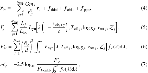 \begin{eqnarray} &&\ddot{\vec{r}}_{{\rm b}i} = -\sum_{j\ne i}^{N_{\rm bod}} {Gm_j\over r_{ji}^3}\,\vec{r}_{ji} + \vec{f}_{\rm tidal} + \vec{f}_{\rm oblat} + \vec{f}_{\rm ppn} , \\ &&I_\lambda' = \sum_{j=1}^{N_{\rm bod}} {L_j\over L_{\rm tot}} \,I_{\rm syn}\!\left[\lambda\left(1-{v_{z{\rm b}j+\gamma}\over c}\right), T_{{\rm eff}\,j}, \log g_j, v_{{\rm rot}\,j}, {\cal Z}_j\right], \\ &&F_V' = \sum_{j=1}^{N_{\rm bod}} \left({R_j\over d}\right)^{\!2} \int_0^\infty F_{\rm syn}\!\left[\lambda, T_{{\rm eff}\,j}, \log g_j, v_{{\rm rot}\,j}, {\cal Z}_j\right] f_V(\lambda) {\rm d}\lambda , \\&& m_V' = -2.5\log_{10} {F_V'\over F_{V{\rm calib}} \int_0^\infty f_V(\lambda){\rm d}\lambda}\,,~~~ \end{eqnarray}