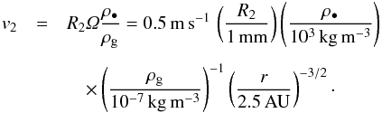 \begin{eqnarray} v_2 &=& R_2 \varOmega \frac{\rho_\bullet}{\rho_{\rm g}} = 0.5\,{\rm m\,s^{-1}}\, \left( \frac{R_2}{1\,{\rm mm}} \right) \left( \frac{\rho_\bullet}{10^3\,{\rm kg\,m^{-3}}} \right) \nonumber \\[1.5mm] &&\quad \times \left( \frac{\rho_{\rm g}}{10^{-7}\,{\rm kg\,m^{-3}}} \right)^{-1} \left( \frac{r}{2.5\,{\rm AU}} \right)^{-3/2} \cdot \end{eqnarray}