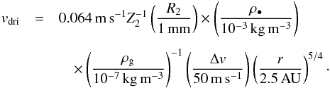\begin{eqnarray} v_{\rm dri} &=& 0.064\,{\rm m\,s^{-1}} Z_2^{-1} \left( \frac{R_2}{1\,{\rm mm}} \right) \times \left( \frac{\rho_\bullet}{10^{-3}\,{\rm kg\,m^{-3}}} \right) \nonumber \\[1.5mm] &&\quad\times \left( \frac{\rho_{\rm g}}{10^{-7}\,{\rm kg\,m^{-3}}} \right)^{-1} \left( \frac{\Delta v}{50\,{\rm m\,s^{-1}}} \right) \left( \frac{r}{2.5\,{\rm AU}} \right)^{5/4} \cdot \end{eqnarray}