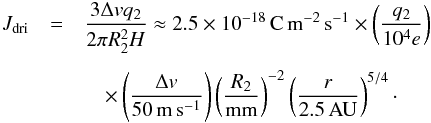 \begin{eqnarray} J_{\rm dri} &=& \frac{3 \Delta v q_2}{2 \pi R_2^2 H} \approx 2.5 \times 10^{-18}\,{\rm C\,m^{-2}\,s^{-1}} \times \left( \frac{q_2}{10^4 e} \right) \nonumber \\[1.5mm] && \quad \times \left( \frac{\Delta v}{50\,{\rm m\,s^{-1}}} \right) \left( \frac{R_2}{\rm mm} \right)^{-2} \left( \frac{r}{2.5\,{\rm AU}} \right)^{5/4} \cdot \label{eq:Jdri} \end{eqnarray}
