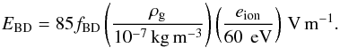 \begin{equation} E_{\rm BD} = 85 f_{\rm BD} \left( \frac{\rho_{\rm g}}{10^{-7}\,{\rm kg\,m^{-3}}} \right) \left( \frac{e_{\rm ion}}{60\,{\rm~eV}} \right) \,{\rm V\,m^{-1}} . \label{eq:EBD} \end{equation}