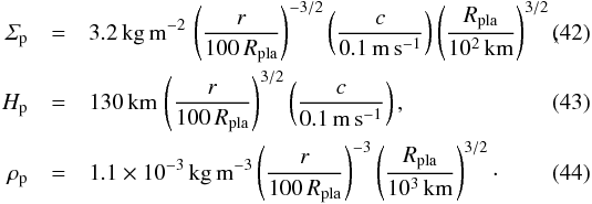 \begin{eqnarray} \varSigma_{\rm p} &=& 3.2\,{\rm kg\,m^{-2}}\, \left( \frac{r}{100\,R_{\rm pla}} \right)^{-3/2} \left( \frac{c}{0.1\,{\rm m\,s^{-1}}} \right) \left( \frac{R_{\rm pla}}{10^2\,{\rm km}} \right)^{3/2} , \label{eq:SPd} \\ H_{\rm p} &=& 130\,{\rm km}\,\left( \frac{r}{100\,R_{\rm pla}} \right)^{3/2} \left( \frac{c}{0.1\,{\rm m\,s^{-1}}} \right) , \\ \rho_{\rm p} &=& 1.1 \times 10^{-3}\,{\rm kg\,m^{-3}} \left( \frac{r}{100\,R_{\rm pla}} \right)^{-3} \left( \frac{R_{\rm pla}}{10^3\,{\rm km}} \right)^{3/2} \cdot \end{eqnarray}