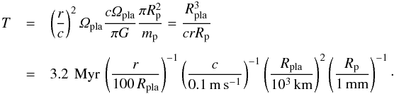 \begin{eqnarray} T &=& \left( \frac{r}{c} \right)^2 \varOmega_{\rm pla} \frac{c \varOmega_{\rm pla}}{\pi G} \frac{\pi R_{\rm p}^2}{m_{\rm p}} = \frac{R_{\rm pla}^3}{c r R_{\rm p}} \nonumber \\[1.5mm] &=& 3.2 \,{\rm~Myr}\, \left( \frac{r}{100\,R_{\rm pla}} \right)^{-1} \left( \frac{c}{0.1\,{\rm m\,s^{-1}}} \right)^{-1} \left( \frac{R_{\rm pla}}{10^3\,{\rm km}} \right)^2 \left( \frac{R_{\rm p}}{1\,{\rm mm}} \right)^{-1} \cdot \end{eqnarray}
