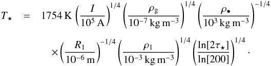 \begin{eqnarray} T_\star &=& 1754\,{\rm K} \, \left( \frac{I}{10^5\,{\rm A}} \right)^{1/4} \left( \frac{\rho_{\rm g}}{10^{-7}\,{\rm kg\,m^{-3}}} \right)^{1/4} \left( \frac{\rho_\bullet}{10^3\,{\rm kg\,m^{-3}}} \right)^{-1/4} \nonumber \\[1.5mm] &&\quad \times \left( \frac{R_1}{10^{-6}\,{\rm m}} \right)^{-1/4} \left( \frac{\rho_1}{10^{-3}\,{\rm kg\,m^{-3}}} \right)^{1/4} \left( \frac{\ln[2 \tau_\star]}{\ln[200]} \right)^{1/4} \cdot \label{eq:Tstar} \end{eqnarray}