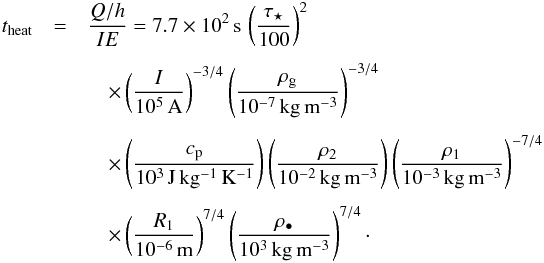 \begin{eqnarray} t_{\rm heat} &= &\frac{Q/h}{I E} = 7.7 \times 10^2\,{\rm s}\, \left( \frac{\tau_\star}{100} \right)^2 \nonumber \\[1.5mm] &&\quad \times \left( \frac{I}{10^5\,{\rm A}} \right)^{-3/4} \left( \frac{\rho_{\rm g}}{10^{-7}\,{\rm kg\,m^{-3}}} \right)^{-3/4} \nonumber \\[1.5mm] &&\quad \times \left( \frac{c_{\rm p}}{10^3\,{\rm J\,kg^{-1}\,K^{-1}}} \right) \left( \frac{\rho_2}{10^{-2}\,{\rm kg\,m^{-3}}} \right) \left( \frac{\rho_1}{10^{-3}\,{\rm kg\,m^{-3}}} \right)^{-7/4} \nonumber \\[1.5mm] &&\quad \times \left( \frac{R_1}{10^{-6}\,{\rm m}} \right)^{7/4} \left( \frac{\rho_\bullet}{10^{3}\,{\rm kg\,m^{{-3}}}} \right)^{7/4} \cdot \label{eq:theat} \end{eqnarray}