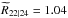 \hbox{$\widetilde{R}_{22|24} = 1.04$}