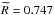 \hbox{$\widetilde{R} = 0.747$}