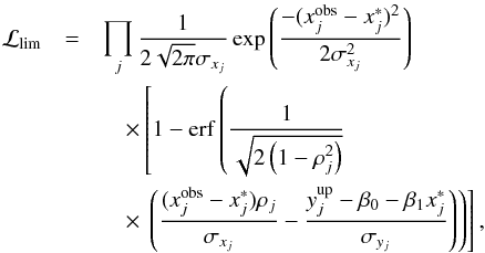 \begin{eqnarray} \mathcal{L}_{\mathrm{lim}} &=& \prod\limits_{j} \frac{1}{2\sqrt{2 \pi} {\sigma_{x_{j}}}} \exp{\left( \frac{-(x^{\mathrm{obs}}_{j}-x^{*}_{j})^{2}}{2 {\sigma^{2}_{x_{j}}}} \right)} \nonumber \\ &&\quad\times \left[ 1 - \erf \left( \frac{1}{\sqrt{2 \left( 1-\rho^{2}_{j} \right) }} \right. \right. \nonumber \\ &&\quad\times \left. \left. \left( \frac{(x^{\mathrm{obs}}_{j}-x^{*}_{j})\rho_{j}}{\sigma_{x_{j}}} - \frac{y^{\mathrm{up}}_{j} - \beta_{0} - \beta_{1} x^{*}_{j}}{\sigma_{y_{j}}} \right) \right) \right] , \end{eqnarray}