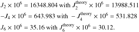 \appendix \setcounter{section}{1} \begin{eqnarray} &&J_2 \times 10^6 = 16348.804 \text{ with } J_2^{\rm theory} \times 10^6 = 13988.511 \nonumber \\ &&-J_4\times 10^6 = 643.983 \text{ with } -J_4^{\rm theory}\times 10^6 = 531.828 \nonumber \\ &&J_6\times 10^6 = 35.16 \text{ with } J_6^{\rm theory}\times 10^6 = 30.12. \end{eqnarray}
