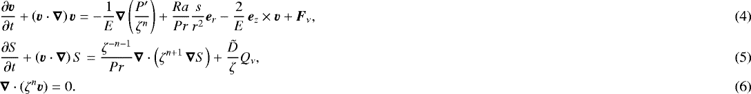 \begin{align} & \frac{\partial \vec{v}}{\partial t} &#x002B; \left(\vec{v}\cdot\boldsymbol{\nabla}\right) \vec{v} = -\frac{1}{{E}}\boldsymbol{\nabla}\left(\frac{P&#x0027;}{\zeta^n}\right) &#x002B;\frac{{{Ra}}}{{Pr}}\frac{s}{r^2} {\vec{e}_r} -\frac{2}{{E}}\,\vec{e}_z \times\vec{v} &#x002B; \vec{F}_{\nu},\\ & \frac{\partial S}{\partial t} &#x002B; \left(\vec{v}\cdot\boldsymbol{\nabla}\right) S = \frac{\zeta^{-{n}-1}}{{Pr}}\boldsymbol{\nabla}\cdot\left(\zeta^{{n}&#x002B;1}\,\boldsymbol{\nabla} S\right) &#x002B; \frac{{\tilde{D}}}{\zeta} Q_{\nu},\\ & \boldsymbol{\nabla}\cdot \left(\zeta^n \vec{v} \right) = 0.\end{align}