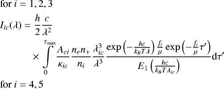 \begin{align*} &\textrm{for }i = 1, 2, 3 \notag\\ &I_{ic}(\lambda) = \frac{h}{2} \frac{c}{\lambda^2} \notag\\ &\qquad \quad \times \int \limits_0^{\tau_{\textrm{max}}} \frac{A_{ci}}{\kappa_{ic}} \frac{n_e n_&#x002B;}{n_i} \frac{\lambda_{ic}^3}{\lambda^3} \frac{\exp\left( -\frac{hc}{k_B T\lambda} \right) \frac{f_i}{\mu} \exp \left( -\frac{f_i}{\mu}\tau&#x0027; \right)}{E_1 \left( \frac{hc}{k_B T\lambda_{ic}} \right)} \textrm{d}\tau&#x0027; \notag\\ &\textrm{for }i = 4, 5\notag \end{align*}