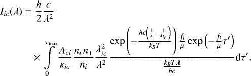 \begin{align*} \notag\\ &I_{ic}(\lambda) = \frac{h}{2} \frac{c}{\lambda^2} \notag\\ &\qquad\quad \times \int \limits_0^{\tau_{\textrm{max}}} \frac{A_{ci}}{\kappa_{ic}} \frac{n_e n_&#x002B;}{n_i} \frac{\lambda_{ic}^2}{\lambda^2} \frac{\exp\left( -\frac{hc\left( \frac{1}{\lambda} - \frac{1}{\lambda_{ic}} \right)}{k_B T} \right) \frac{f_i}{\mu} \exp \left( -\frac{f_i}{\mu}\tau&#x0027; \right)}{ \frac{k_B T\lambda}{hc} } \textrm{d}\tau&#x0027;.\notag \\\end{align*}