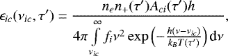 \begin{equation*} \epsilon_{ic}(\nu_{ic},\tau&#x0027;)=\frac{n_e n_&#x002B;(\tau&#x0027;) A_{ci}(\tau&#x0027;) h}{4\pi \int \limits_{\nu_{ic}}^{\infty} f_i\nu^2 \exp\left(-\frac{h(\nu-\nu_{ic})}{k_B T(\tau&#x0027;)}\right)\textrm{d}\nu},\end{equation*}