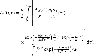 \begin{align*} I_{ic}(0,\nu) &= \frac{h}{2} \int \limits_0^{\tau_{\textrm{max}}} \left[\vphantom{\frac{\exp\left( -\frac{h(\nu-\nu_{ic})}{k_B T(\tau&#x0027;)} \right) \frac{f_i}{\mu} \nu^3 \exp \left( -\frac{f_i}{\mu}\tau&#x0027; \right)}{\int \limits_{\nu_{ic}}^{\infty}f_i\nu^2 \exp\left(-\frac{h(\nu-\nu_{ic})}{k_B T(\tau&#x0027;)}\right)\textrm{d}\nu}} \frac{A_{ci}(\tau&#x0027;)}{\kappa_{ic}} \frac{n_e n_&#x002B;}{n_i}(\tau&#x0027;) \right. \notag\\ &\quad \left. \times \frac{\exp\left( -\frac{h(\nu-\nu_{ic})}{k_B T(\tau&#x0027;)} \right) \frac{f_i}{\mu} \nu^3 \exp \left( -\frac{f_i}{\mu}\tau&#x0027; \right)}{\int \limits_{\nu_{ic}}^{\infty}f_i\nu^2 \exp\left(-\frac{h(\nu-\nu_{ic})}{k_B T(\tau&#x0027;)}\right)\textrm{d}\nu} \right] \textrm{d}\tau&#x0027;.\end{align*}