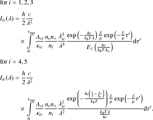 \begin{align*} &\textrm{for }i = 1, 2, 3 \notag\\[1.5mm] &I_{ic}(\lambda) = \frac{h}{2} \frac{c}{\lambda^2} \notag \\[1.5mm] &\qquad\quad\times \int \limits_0^{\tau_{\textrm{max}}} \frac{A_{ci}}{\kappa_{ic}} \frac{n_e n_&#x002B;}{n_i} \frac{\lambda_{ic}^3}{\lambda^3} \frac{\exp\left( -\frac{hc}{k_B T\lambda} \right) \frac{f_i}{\mu} \exp \left( -\frac{f_i}{\mu}\tau&#x0027; \right)}{E_1 \left( \frac{hc}{k_B T\lambda_{ic}} \right)} \textrm{d}\tau&#x0027; \notag\\[1.5mm] &\textrm{for }i = 4, 5 \notag\\[1.5mm] &I_{ic}(\lambda) = \frac{h}{2} \frac{c}{\lambda^2} \notag\\[1.5mm] &\qquad\quad \times \int \limits_0^{\tau_{\textrm{max}}} \frac{A_{ci}}{\kappa_{ic}} \frac{n_e n_&#x002B;}{n_i} \frac{\lambda_{ic}^2}{\lambda^2} \frac{\exp\left( -\frac{hc\left( \frac{1}{\lambda} - \frac{1}{\lambda_{ic}} \right)}{k_B T} \right) \frac{f_i}{\mu} \exp \left( -\frac{f_i}{\mu}\tau&#x0027; \right)}{ \frac{k_B T\lambda}{hc} } \textrm{d}\tau&#x0027;.\end{align*}