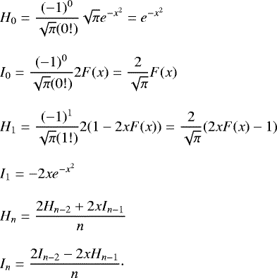 \begin{align*}&H_0 = \frac{(-1)^0}{\sqrt{\pi} (0!)} \sqrt{\pi} e^{-x^2} = e^{-x^2}\nonumber \\[2.85mm] &I_0 = \frac{(-1)^0}{\sqrt{\pi} (0!)} 2F(x) = \frac{2}{\sqrt{\pi}} F(x)\nonumber \\[2.85mm] &H_1 = \frac{(-1)^1}{\sqrt{\pi} (1!)} 2(1 - 2x F(x)) = \frac{2}{\sqrt{\pi}} (2x F(x)-1) \nonumber\\[2.85mm] &I_1 = -2x e^{-x^2} \nonumber\\[2.85mm] &H_n = \frac{2 H_{n-2} &#x002B; 2x I_{n-1}}{n} \nonumber\\[2.85mm] &I_n=\frac{2I_{n-2}-2x H_{n-1}}{n} \cdot \end{align*}
