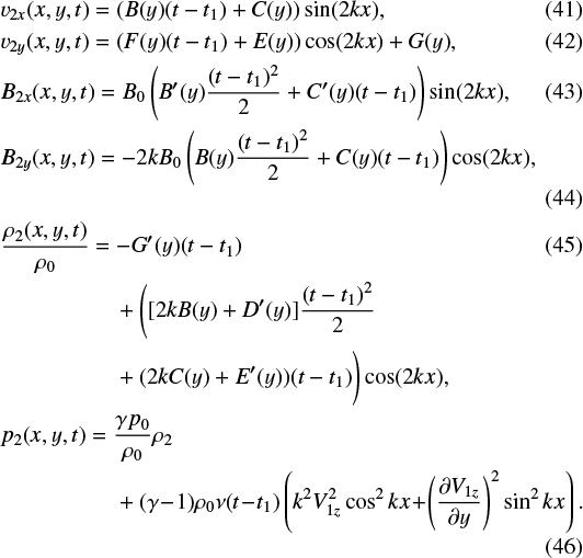 \begin{align*} &v_{2x}(x,y,t)=(B(y)(t-t_1)&#x002B;C(y))\sin(2kx) ,\\ &v_{2y}(x,y,t)=(F(y)(t-t_1)&#x002B;E(y))\cos(2kx)&#x002B;G(y) ,\\ &B_{2x}(x,y,t)=B_0 \left (B^{\prime}(y)\frac{(t-t_1)^2}{2} &#x002B; C^{\prime}(y) (t-t_1)\right ) \sin (2 k x) ,\\ &B_{2y}(x,y,t)=- 2 k B_0 \left (B(y)\frac{(t-t_1)^2}{2} &#x002B; C(y) (t-t_1)\right ) \cos(2 k x) ,\\ &\frac{\rho_2(x,y,t)}{\rho_0}= - G^{\prime}(y) (t-t_1) \\ &\qquad\qquad\quad &#x002B; \Bigg ( [2 k B(y) &#x002B; D^{\prime}(y)]\frac{(t - t_1)^2}{2} \nonumber\\ &\qquad\qquad\quad &#x002B; (2 k C(y) &#x002B; E^{\prime}(y))(t - t_1)\Bigg)\cos(2 k x) , \nonumber \\ &p_2(x,y,t)= \frac{\gamma p_0}{\rho_0}\rho_2\nonumber\\ &\qquad\qquad\quad &#x002B; (\gamma \!-\! 1)\rho_0 \nu (t \!-\! t_1) \left (k^2 V_{1z}^2 \cos^2 kx \!&#x002B;\! \left (\frac{\partial V_{1z}}{\partial y} \right)^2\sin^2 kx \right ) . \end{align*}