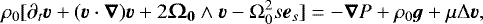 \begin{eqnarray*} &&\rho_0 [ \partial_t\boldsymbol{v} &#x002B; (\boldsymbol{v} \cdot\boldsymbol{\nabla})\boldsymbol{v} &#x002B;2\vO_{\textbf{0}} \wedge \boldsymbol{v} -{\mathrm{\Omega}}_0^2s\boldsymbol{e}_{s} ]=-\boldsymbol{\nabla}P&#x002B; \rho_0 \boldsymbol{g} &#x002B;\mu{\mathrm{\Delta}} \boldsymbol{v},\nonumber\\ \vspace*{-8pt} \end{eqnarray*}