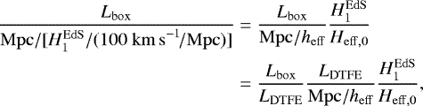 \begin{align*} \frac{L_{\mathrm{box}}}{\mathrm{Mpc}/[H_1^{\mathrm{EdS}}/(100~\mathrm{km\,s}^{-1}\!/\mathrm{Mpc})]} &= \frac{L_{\mathrm{box}}}{\mathrm{Mpc/}h_{\mathrm{eff}}} \frac{H_1^{\mathrm{EdS}}}{H_{\mathrm{eff},0}} \nonumber \\ &= \frac{L_{\mathrm{box}}}{L_{\mathrm{DTFE}}} \frac{L_{\mathrm{DTFE}}}{\mathrm{Mpc/}h_{\mathrm{eff}}} \frac{H_1^{\mathrm{EdS}}}{H_{\mathrm{eff},0}}, \end{align*}