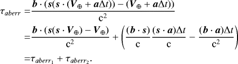 $\begin{aligned} \tau_{aberr}=& \frac{\boldsymbol{b}\cdot(\boldsymbol{s}(\boldsymbol{s}\cdot(\boldsymbol{V}_{\oplus}&#x002B;\boldsymbol{a} \mathrm\Delta t)) -(\boldsymbol{V}_{\oplus}&#x002B;\boldsymbol{a} \mathrm\Delta t))}{\textrm{c}^{2}} \\ =& \frac{\boldsymbol{b}\cdot(\boldsymbol{s}(\boldsymbol{s}\cdot\boldsymbol{V}_{\oplus})-\boldsymbol{V}_{\oplus})}{\textrm{c}^{2}} &#x002B; \left(\frac{(\boldsymbol{b}\cdot\boldsymbol{s})}{\textrm{c}} \frac{(\boldsymbol{s}\cdot\boldsymbol{a}) \mathrm\Delta t}{\textrm{c}} - \frac{(\boldsymbol{b}\cdot\boldsymbol{a}) \mathrm\Delta t}{\textrm{c}^2}\right) \\ =& \tau_{aberr_1} &#x002B; \tau_{aberr_2}. \end{aligned} $
