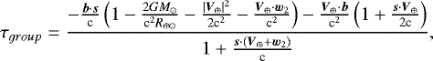 $\tau_{group}=\frac{-\frac{\boldsymbol{b}\cdot\boldsymbol{s}}{\textrm{c}}\left(1-\frac{2GM_{\odot}}{\textrm{c}^{2} R_{\oplus\odot}} -\frac{|\boldsymbol{V}_{\oplus}|^{2}}{2\textrm{c}^{2}}-\frac{\boldsymbol{V}_{\oplus}\cdot\boldsymbol{w}_{2}}{\textrm{c}^2}\right) -\frac{\boldsymbol{V}_{\oplus}\cdot\boldsymbol{b}}{\textrm{c}^{2}}\left(1&#x002B;\frac{\boldsymbol{s}\cdot\boldsymbol{V}_{\oplus}}{2\textrm{c}}\right)} {1&#x002B;\frac{\boldsymbol{s}\cdot(\boldsymbol{V}_{\oplus}&#x002B;\boldsymbol{w}_{2})}{\textrm{c}}} ,$