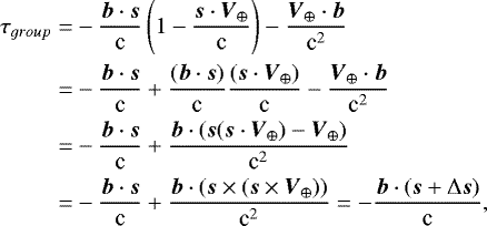 $\begin{aligned} \tau_{group}=& -\frac{\boldsymbol{b}\cdot\boldsymbol{s}}{\textrm{c}} \left(1 -\frac{\boldsymbol{s}\cdot\boldsymbol{V}_{\oplus}}{\textrm{c}}\right) -\frac{\boldsymbol{V}_{\oplus}\cdot\boldsymbol{b}}{\textrm{c}^{2}} \\ =& -\frac{\boldsymbol{b}\cdot\boldsymbol{s}}{\textrm{c}} &#x002B; \frac{(\boldsymbol{b}\cdot\boldsymbol{s})}{\textrm{c}}\frac{(\boldsymbol{s}\cdot\boldsymbol{V}_{\oplus})}{\textrm{c}} -\frac{\boldsymbol{V}_{\oplus}\cdot\boldsymbol{b}}{\textrm{c}^{2}} \\ =& -\frac{\boldsymbol{b}\cdot\boldsymbol{s}}{\textrm{c}} &#x002B; \frac{\boldsymbol{b}\cdot(\boldsymbol{s}(\boldsymbol{s}\cdot\boldsymbol{V}_{\oplus})-\boldsymbol{V}_{\oplus})}{\textrm{c}^{2}} \\ =& -\frac{\boldsymbol{b}\cdot\boldsymbol{s}}{\textrm{c}} &#x002B; \frac{\boldsymbol{b}\cdot(\boldsymbol{s}\times(\boldsymbol{s} \times \boldsymbol{V}_{\oplus}))}{\textrm{c}^{2}} = -\frac{\boldsymbol{b}\cdot(\boldsymbol{s} &#x002B; \mathrm\Delta\boldsymbol{s})}{\textrm{c}}, \end{aligned} $