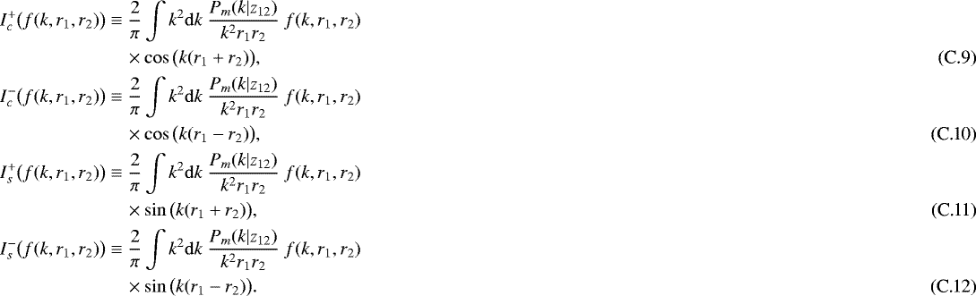 \begin{align}\nonumber I_c^&#x002B;\big(f(k,r_1,r_2)\big) &\equiv \frac{2}{\pi} \int k^2 \mathrm{d} k \ \frac{P_m(k|z_{12})}{k^2 r_1 r_2} \ f(k,r_1,r_2) \\ & \quad \times \cos\big(k(r_1&#x002B;r_2)\big), \\ \nonumber I_c^-\big(f(k,r_1,r_2)\big) &\equiv \frac{2}{\pi} \int k^2 \mathrm{d} k \ \frac{P_m(k|z_{12})}{k^2 r_1 r_2} \ f(k,r_1,r_2) \\ & \quad \times \cos\big(k(r_1-r_2)\big), \\ \nonumber I_s^&#x002B;\big(f(k,r_1,r_2)\big) &\equiv \frac{2}{\pi} \int k^2 \mathrm{d} k \ \frac{P_m(k|z_{12})}{k^2 r_1 r_2} \ f(k,r_1,r_2) \\ & \quad \times \sin\big(k(r_1&#x002B;r_2)\big), \\ \nonumber I_s^-\big(f(k,r_1,r_2)\big) &\equiv \frac{2}{\pi} \int k^2 \mathrm{d} k \ \frac{P_m(k|z_{12})}{k^2 r_1 r_2} \ f(k,r_1,r_2) \\ & \quad \times \sin\big(k(r_1-r_2)\big). \end{align}