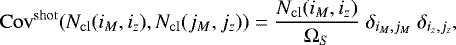 \begin{align*}\mathrm{Cov}^{\mathrm{shot}}(N_{\mathrm{cl}}(i_M,i_z),N_{\mathrm{cl}}(j_M,j_z)) = \frac{N_{\mathrm{cl}}(i_M,i_z)}{\mathrm\Omega_S} \; \delta_{i_M,j_M} \; \delta_{i_z,j_z}, \end{align*}