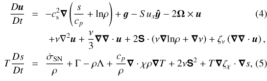 \begin{align&#x002A;}\frac{D \vec{u}}{Dt} \!\!& = &\!\! -c_{\textrm{s}}^{2} \vec{\nabla} \left(\frac{s}{c_{p}} + \textrm{ln} \rho\right) + {\vec g} -Su_x\bm{\hat{y}} -2 \vec\UpOmega\times \vec{u} \\ &&+ \nu \nabla^{2} \vec{u} + \frac{\nu}{3}\vec\nabla \vec\nabla \cdot \vec{u} + 2 \bm{\mathsf{S}} \cdot\left( \nu\vec{\nabla} \textrm{ln} \rho+\vec\nabla\nu\right) +\zeta_{\nu} \left(\vec{\nabla} \vec{\nabla}\cdot \vec{u} \right),\\ T\frac{D s}{Dt} \!\! &=& \!\!\frac{\dot\sigma_{{\rm{SN}}}}{\rho}+\Gamma-\rho\Lambda+\frac{c_p}{\rho}\vec{\nabla} \cdot \chi\rho \vec\nabla T +2 \nu \bm{\mathsf{S}}^{2} + T\vec{\nabla}\zeta_{\chi}\cdot \vec{\nabla}s,\end{align&#x002A;}