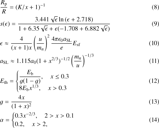 \begin{align} &&\frac{R_{\textrm{p}}}{R}=(K/x&#x002B;1)^{-1} \\ &&s(\epsilon)=\frac{3.441\sqrt{\epsilon}\ln{(\epsilon&#x002B;2.718)}}{1&#x002B;6.35\sqrt{\epsilon}&#x002B;\epsilon(-1.708&#x002B;6.882\sqrt{\epsilon})} \\ &&\epsilon\approx\frac{4}{(x&#x002B;1)x}\left(\frac{u}{m_{n}}\right)^{2}\frac{4\pi\epsilon_{0}a_{\textrm{SL}}}{e}E_{\textrm{sf}}\\ &&a_{\textrm{SL}}\approx 1.115a_{0}(1&#x002B;x^{2/3})^{-1/2}\left(\frac{m_{n}}{u}\right)^{-1/3} \\ &&E_{\textrm{th}}=\begin{cases} \dfrac{E_{\textrm{b}}}{g(1-g)}, \quad x\leq0.3 \\8E_{\textrm{b}}x^{1/3}, \quad x>0.3 \end{cases} \\ &&g=\frac{4x}{(1&#x002B;x)^{2}}\\ &&\alpha=\begin{cases}0.3x^{-2/3}, \quad 2>x>0.1 \\ 0.2, \quad x>2, \end{cases} \end{align}
