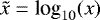 $\tilde x=\textrm{log}_{10}(x)$