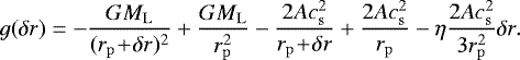 \begin{align*} g(\delta r) = -{GM_{\mathrm{L}} \over (r_{\mathrm{p}}\! +\! \delta r)^2}+{GM_{\mathrm{L}} \over r_{\mathrm{p}}^2} - {2A c_{{\mathrm{s}}}^2 \over r_{\mathrm{p}}\! +\! \delta r} +{2A c_{{\mathrm{s}}}^2 \over r_{\mathrm{p}}} - \eta{2A c_{{\mathrm{s}}}^2 \over 3r_{\mathrm{p}}^2}\delta r. \end{align*}