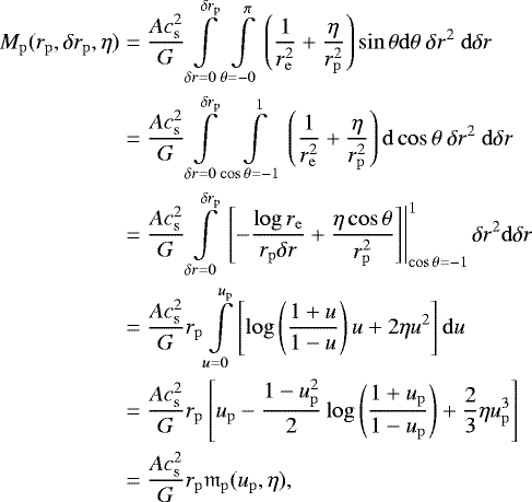 \begin{align*}M_{\mathrm{p}}(r_{\mathrm{p}},\delta r_{\mathrm{p}},\eta) &={Ac_{{\mathrm{s}}}^2 \over G} \int\limits_{\delta r=0}^{\delta r_{\mathrm{p}}}\int\limits_{\theta=-0}^{\pi } \left({1\over r_{\mathrm{e}}^2} + {\eta\over r_{\mathrm{p}}^2}\right)\sin\theta \mathrm{d}\theta ~\delta r^2 ~\mathrm{d}\delta r \nonumber \\ & = {Ac_{{\mathrm{s}}}^2 \over G} \int\limits_{\delta r = 0}^{\delta r_{\mathrm{p}}} \int\limits_{\cos\theta=-1}^1 \left({1\over r_{\mathrm{e}}^2} + {\eta\over r_{\mathrm{p}}^2}\right)\mathrm{d}\cos\theta~\delta r^2 ~\mathrm{d}\delta r \nonumber\\ & = {Ac_{{\mathrm{s}}}^2 \over G} \int\limits_{\delta r = 0}^{\delta r_{\mathrm{p}}} \left.\left[-{\log r_{\mathrm{e}}\over r_{\mathrm{p}}\delta r}+{\eta \cos\theta\over r_{\mathrm{p}}^2} \right]\right\vert_{\cos\theta=-1}^1\delta r^2 \mathrm{d}\delta r \nonumber\\ & = {Ac_{{\mathrm{s}}}^2 \over G} r_{\mathrm{p}} \int\limits_{u=0}^{u_{\mathrm{p}}} \left[\log\left({1+u\over 1-u}\right)u + 2\eta u^2 \right]\mathrm{d}u \nonumber\\ & = {Ac_{{\mathrm{s}}}^2 \over G} r_{\mathrm{p}} \left[u_{\mathrm{p}}-{1-u_{\mathrm{p}}^2 \over 2}\log\left({1+u_{\mathrm{p}}\over 1-u_{\mathrm{p}}}\right) + {2\over 3} \eta u_{\mathrm{p}}^3 \right]\nonumber\\ & = {Ac_{{\mathrm{s}}}^2 \over G} r_{\mathrm{p}} \mathfrak{m}_{\mathrm{p}}(u_{\mathrm{p}},\eta), \end{align*}