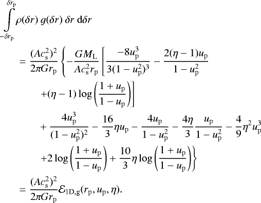 \begin{align*}\int\limits_{-\delta r_{\mathrm{p}}}^{\delta r_{\mathrm{p}}}& \rho(\delta r) ~ g(\delta r) ~\delta r ~\mathrm{d}\delta r \nonumber \\* & = {(Ac_{{\mathrm{s}}}^2)^2 \over 2\pi Gr_{\mathrm{p}}} \left\{ -{GM_{\mathrm{L}} \over Ac_{{\mathrm{s}}}^2r_{\mathrm{p}}}\left[ {-8u_{\mathrm{p}}^3\over 3(1-u_{\mathrm{p}}^2)^3} - {2(\eta-1) u_{\mathrm{p}} \over 1-u_{\mathrm{p}}^2} \right. \right. \nonumber \\* & \left. \qquad+ (\eta-1)\log\left({1+u_{\mathrm{p}}\over 1-u_{\mathrm{p}}}\right) \right] \nonumber \\* &\qquad+ {4u_{\mathrm{p}}^3\over (1-u_{\mathrm{p}}^2)^2} - {16\over 3}\eta u_{\mathrm{p}} - {4u_{\mathrm{p}} \over 1-u_{\mathrm{p}}^2}- {4\eta \over 3}{u_{\mathrm{p}}\over 1-u_{\mathrm{p}}^2} - {4\over 9}\eta^2u_{\mathrm{p}}^3 \nonumber\\* &\left. \qquad+ 2\log \left({1+u_{\mathrm{p}}\over 1-u_{\mathrm{p}}}\right) + {10\over 3}\eta \log\left({1+u_{\mathrm{p}}\over 1-u_{\mathrm{p}}}\right) \right\} \nonumber\\* &={(Ac_{{\mathrm{s}}}^2)^2 \over 2\pi Gr_{\mathrm{p}}} \mathcal{E}_{1\textrm{D},\textrm{g}}(r_{\mathrm{p}},u_{\mathrm{p}},\eta). \end{align*}