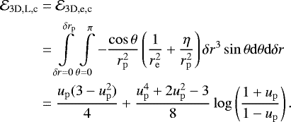 \begin{align*} \mathcal{E}_{3\textrm{D,L,c}}& = \mathcal{E}_{3\textrm{D,e,c}} \nonumber \\* &=\int\limits_{\delta r = 0}^{\delta r_{\mathrm{p}}} \int\limits_{\theta= 0}^{\pi}- {\cos \theta \over r_{\mathrm{p}}^2} \left({1\over r_{\mathrm{e}}^2} +{\eta \over r_{\mathrm{p}}^2} \right) \delta r^3 \sin \theta \mathrm{d}\theta \mathrm{d}\delta r \nonumber\\* &= {u_{\mathrm{p}}(3-u_{\mathrm{p}}^2)\over 4} + {u_{\mathrm{p}}^4+2u_{\mathrm{p}}^2-3 \over 8}\log \left({1+u_{\mathrm{p}}\over 1-u_{\mathrm{p}}}\right). \end{align*}