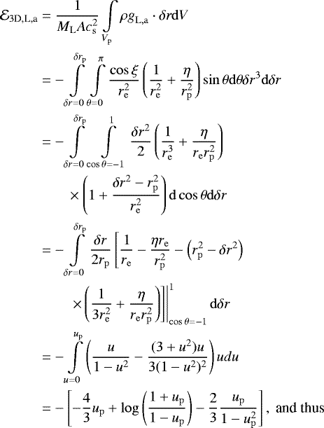 \begin{align*} \mathcal{E}_{3\textrm{D,L,a}}& = {1\over M_{\mathrm{L}}Ac_{{\mathrm{s}}}^2} \int\limits_{V_{\mathrm{p}}} \rho \mathbf{\emph{g}}_{\mathrm{L,a}} \cdot \delta\mathbf{\emph{r}} \mathrm{d}V \\ &= -\int\limits_{\delta r = 0}^{\delta r_{\mathrm{p}}} \int\limits_{\theta= 0}^{\pi} {\cos \xi \over r_{\mathrm{e}}^2} \left({1\over r_{\mathrm{e}}^2}+{\eta \over r_{\mathrm{p}}^2}\right)\sin \theta \mathrm{d}\theta \delta r^3 \mathrm{d} \delta r \nonumber\\ &= -\int\limits_{\delta r = 0}^{\delta r_{\mathrm{p}}} \int\limits_{\cos\theta=-1}^1{\delta r^2\over 2} \left({1\over r_{\mathrm{e}}^3}+{\eta \over r_{\mathrm{e}} r_{\mathrm{p}}^2}\right)\nonumber\\ & \qquad\times \left(1+{\delta r^2-r_{\mathrm{p}}^2 \over r_{\mathrm{e}}^2}\right)\mathrm{d}\cos\theta \mathrm{d}\delta r \nonumber \\ &= - \int\limits_{\delta r = 0}^{\delta r_{\mathrm{p}}} {\delta r\over 2r_{\mathrm{p}}} \left[{1\over r_{\mathrm{e}}}-{\eta r_{\mathrm{e}}\over r_{\mathrm{p}}^2} - \left(r_{\mathrm{p}}^2-\delta r^2\right) \right. \nonumber \\* & \left. \left. \qquad \times \left({1\over 3r_{\mathrm{e}}^2}+{\eta \over r_{\mathrm{e}} r_{\mathrm{p}}^2}\right)\right]\right\vert_{\cos\theta=-1}^1 \mathrm{d}\delta r \nonumber \\ & = - \int\limits_{u=0}^{u_{\mathrm{p}}} \left({u\over 1-u^2} - {(3+u^2)u\over 3(1-u^2)^2}\right)udu \nonumber \\ & = - \left[-{4\over 3}u_{\mathrm{p}} + \log\left({1+u_{\mathrm{p}}\over 1-u_{\mathrm{p}}}\right) -{2\over 3}{u_{\mathrm{p}} \over 1-u_{\mathrm{p}}^2} \right], ~\text{and thus}\nonumber \end{align*}