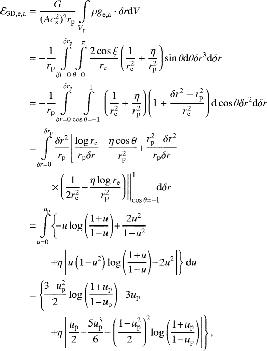\begin{align*} \mathcal{E}_{3\textrm{D,e,a}} &= {G \over (Ac_{{\mathrm{s}}}^2)^2r_{\mathrm{p}}} \int\limits_{V_{\mathrm{p}}} \rho \mathbf{\emph{g}}_{\mathrm{e,a}} \cdot \delta\mathbf{\emph{r}} \mathrm{d}V \nonumber \\* &= -{1\over r_{\mathrm{p}}} \int\limits_{\delta r = 0}^{\delta r_{\mathrm{p}}} \int\limits_{\theta= 0}^{\pi } {2\cos \xi \over r_{\mathrm{e}}} \left({1\over r_{\mathrm{e}}^2}+{\eta \over r_{\mathrm{p}}^2}\right)\sin \theta \mathrm{d}\theta \delta r^3 \mathrm{d} \delta r \nonumber\\ &= -{1\over r_{\mathrm{p}}} \int\limits_{\delta r = 0}^{\delta r_{\mathrm{p}}} \int\limits_{\cos\theta=-1}^1 \left({1\over r_{\mathrm{e}}^2}+{\eta \over r_{\mathrm{p}}^2}\right) \left(1+{\delta r^2-r_{\mathrm{p}}^2 \over r_{\mathrm{e}}^2}\right)\mathrm{d}\cos\theta\delta r^2 \mathrm{d}\delta r \nonumber \\ &= \int\limits_{\delta r = 0}^{\delta r_{\mathrm{p}}} \!{\delta r^2\over r_{\mathrm{p}}} \! \left[{\log r_{\mathrm{e}}\over r_{\mathrm{p}}\delta r}\!-\!{\eta \cos\theta\over r_{\mathrm{p}}^2} \!+\! {r_{\mathrm{p}}^2\!-\!\delta r^2\over r_{\mathrm{p}} \delta r} \right. \nonumber \\ &\left. \left. \qquad \times \left({1\over 2r_{\mathrm{e}}^2}\!-\!{\eta \log r_{\mathrm{e}}\over r_{\mathrm{p}}^2}\right)\right]\right\vert_{\cos\theta=-1}^1 \!\!\! \mathrm{d}\delta r \nonumber \\ & = \int\limits_{u=0}^{u_{\mathrm{p}}}\! \left\{\!-u\log\left({1\!+\!u\over 1\!-\!u}\right)\!+\!{2u^2\over 1\!-\!u^2} \right. \nonumber \\ &\left. \qquad +\eta\left[u\left(1\!-\!u^2\right)\log\left({1\!+\!u\over 1\!-\!u}\right) \!-\! 2u^2\right] \right\}\mathrm{d}u \nonumber \\ & = \left\{\!{3{-}u_{\mathrm{p}}^2\over 2}\log\left({1\!+\!u_{\mathrm{p}}\over 1\!-\!u_{\mathrm{p}}}\right) \!-\!3u_{\mathrm{p}} \right. \nonumber \\ &\left. \qquad + \eta\left[ {u_{\mathrm{p}}\over 2} {-} {5u_{\mathrm{p}}^3 \over 6} {-} \left({1 \!-\! u_{\mathrm{p}}^2\over 2}\right)^2\!\log\left({1\!+\!u_{\mathrm{p}}\over 1\!-\!u_{\mathrm{p}}}\right) \right] \right\}, \end{align*}
