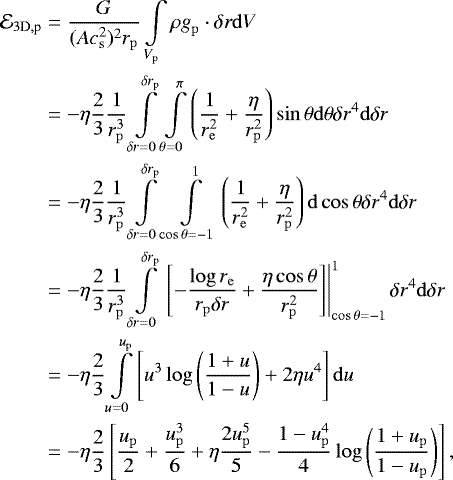\begin{align*}\mathcal{E}_{3\textrm{D},\textrm{p}} & = {G \over (Ac_{{\mathrm{s}}}^2)^2r_{\mathrm{p}}} \int\limits_{V_{\mathrm{p}}} \rho \mathbf{\emph{g}}_{\mathrm{p}} \cdot \delta\mathbf{\emph{r}} \mathrm{d}V \nonumber \\ & = -\eta {2\over 3}{1\over r_{\mathrm{p}}^3} \int\limits_{\delta r = 0}^{\delta r_{\mathrm{p}}} \int\limits_{\theta= 0 }^{\pi }\left({1\over r_{\mathrm{e}}^2}+{\eta \over r_{\mathrm{p}}^2}\right)\sin \theta \mathrm{d}\theta \delta r^4 \mathrm{d} \delta r \nonumber\\ &= -\eta {2\over 3}{1 \over r_{\mathrm{p}}^3} \int\limits_{\delta r = 0}^{\delta r_{\mathrm{p}}} \int\limits_{\cos\theta=-1}^1\left({1\over r_{\mathrm{e}}^2}+{\eta \over r_{\mathrm{p}}^2}\right)\mathrm{d}\cos\theta\delta r^4 \mathrm{d}\delta r \nonumber \\ &= -\eta {2\over 3}{1\over r_{\mathrm{p}}^3} \int\limits_{\delta r = 0}^{\delta r_{\mathrm{p}}} \left.\left[-{\log r_{\mathrm{e}}\over r_{\mathrm{p}}\delta r}+{\eta \cos\theta\over r_{\mathrm{p}}^2} \right]\right\vert_{\cos\theta=-1}^1 \delta r^4 \mathrm{d}\delta r \nonumber \\ & = -\eta {2\over 3} \int\limits_{u=0}^{u_{\mathrm{p}}} \left[u^3\log\left({1+u\over 1-u}\right)+2\eta u^4\right]\mathrm{d}u \nonumber \\* & = -\eta {2\over 3} \left[{u_{\mathrm{p}}\over 2} + {u_{\mathrm{p}}^3\over 6} + \eta{2u_{\mathrm{p}}^5 \over 5}-{1-u_{\mathrm{p}}^4\over 4}\log\left({1+u_{\mathrm{p}}\over 1-u_{\mathrm{p}}}\right)\right], \end{align*}