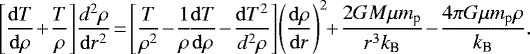 \begin{align*}& \left[ {\mathrm{d}T \over \mathrm{d}\rho} \! +\! {T \over \rho} \right] \! {d^2 \rho \over \mathrm{d}r^2} \! =\! \left[{T\over \rho^2} \! -\! {1 \over \rho} \! {\mathrm{d}T\over \mathrm{d}\rho} \! -\! {\mathrm{d}T^2 \over d^2\rho} \right] \! \left({\mathrm{d}\rho\over \mathrm{d}r}\right)^2 \! \! +\! {2GM \mu m_{\textrm{p}} \over r^3 k_{\textrm{B}}} \! -\! {4\pi G \mu m_{\textrm{p}}\rho \over k_{\textrm{B}}}. \end{align*}