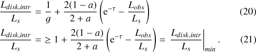 \begin{align} \frac{L_{disk,intr}}{L_s} &=& {\frac{1}{g}&#x002B;\frac{2(1-a)}{2&#x002B;a}\left (\mathrm{e}^{-\tau}-\frac{L_{obs}}{L_s}\right )}\\&#x002A; \frac{L_{disk,intr}}{L_s} &=& \ge {1&#x002B;\frac{2(1-a)}{2&#x002B;a}\left (\mathrm{e}^{-\tau}-\frac{L_{obs}}{L_s}\right )}=\left . \frac{L_{disk,intr}}{L_s}\right |_{min}.\end{align}