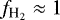 $f_{\text{H}_2} \approx 1$