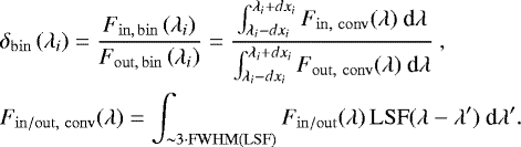Mathematical equation: \begin{align} &\delta_{\mathrm{bin}}\left( \lambda_i\right) = \dfrac{F_{\mathrm{in,\,bin}}\left( \lambda_i\right)}{F_{\mathrm{out,\,bin}}\left( \lambda_i\right)} = \dfrac{\int_{\lambda_i - dx_i}^{\lambda_i + dx_i} F_{\mathrm{in,~conv}}(\lambda)~\textrm{d}\lambda}{\int_{\lambda_i - dx_i}^{\lambda_i + dx_i} F_{\mathrm{out,~conv}}(\lambda)~\textrm{d}\lambda}~,\\ &F_{\mathrm{in/out,~conv}}(\lambda) = \int_{\sim3\cdot\mathrm{FWHM(LSF)}} F_{\mathrm{in/out}}(\lambda)\,\mathrm{LSF}(\lambda - \lambda')~\textrm{d}\lambda'.\end{align}