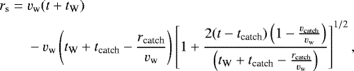 Mathematical equation: \begin{align*} r_{\textrm{s}}={}&v_{\textrm{w}} (t+t_{\textrm{W}})\nonumber\\ &-v_{\textrm{w}}\left(t_{\textrm{W}}+t_{\textrm{catch}}-\frac{r_{\textrm{catch}}}{v_{\textrm{w}}}\right)\left[1+\frac{2(t-t_{\textrm{catch}})\left(1-\frac{v_{\textrm{catch}}}{v_{\textrm{w}}}\right)}{\left(t_{\textrm{W}}+t_{\textrm{catch}}-\frac{r_{\textrm{catch}}}{v_{\textrm{w}}}\right)}\right]^{1/2}, \end{align*}