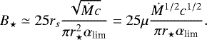 Mathematical equation: \begin{equation*} B_{\star} \simeq 25 r_s \frac{\sqrt{\dot{M}c}}{\pi r_{\star}^2 \alpha_{\textrm{lim}}} = 25 \mu \frac{\dot{M}^{1/2}c^{1/2}}{\pi r_{\star} \alpha_{\textrm{lim}}}. \end{equation*}