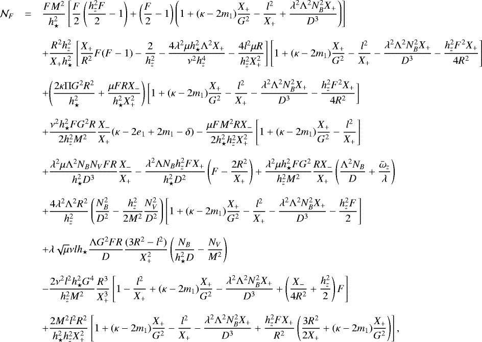 Mathematical equation: \begin{equation*} \begin{array}{rcl} \mathcal{N}_{F}&=& \displaystyle{ \frac{FM^2}{h_{\star}^2}\left[\frac{F}{2}\left(\frac{h_z^2F}{2}-1\right)+\left(\frac{F}{2}-1\right)\left(1+(\kappa-2m_1)\frac{X_{+}}{G^2}-\frac{l^2}{X_{+}}+\frac{\lambda^2{\mathrm{\Lambda}}^2 N_B^2X_{+}}{D^3} \right) \right] } \\ &&\\ &&+ \displaystyle{ \frac{R^2 h_z^2}{X_{+}h_{\star}^2}\left[\frac{X_{+}}{R^2}F(F-1)-\frac{2}{h_z^2}-\frac{4\lambda^2\mu h_{\star}^2{\mathrm{\Lambda}}^2X_{+}}{\nu^2 h_z^4}-\frac{4l^2\mu R}{h_z^2X_{+}^2}\right]\left[1+(\kappa-2m_1)\frac{X_{+}}{G^2}-\frac{l^2}{X_{+}}-\frac{\lambda^2{\mathrm{\Lambda}}^2N_B^2X_{+}}{D^3}-\frac{h_z^2F^2X_{+}}{4R^2}\right] } \\ &&\\ &&+ \displaystyle{ \left(\frac{2\kappa {\mathrm{\Pi}} G^2 R^2}{h_{\star}^2}+\frac{\mu F R X_{-}}{h_{\star}^2 X_{+}^2}\right) \bigg{[}1+(\kappa-2m_1)\frac{X_{+}}{G^2}-\frac{l^2}{X_{+}}-\frac{\lambda^2{\mathrm{\Lambda}}^2N_B^2X_{+}}{D^3}-\frac{h_z^2F^2X_{+}}{4R^2}\bigg{]} }\\ &&\\ &&+\displaystyle{ \frac{\nu^2 h_{\star}^2 F G^2 R}{2 h_z^2 M^2}\frac{X_{-}}{X_{+}}(\kappa-2e_1+2m_1-\delta)-\frac{\mu F M^2 R X_{-}}{2 h_{\star}^2 h_z^2 X_{+}^2}\left[1+(\kappa-2m_1)\frac{X_{+}}{G^2}-\frac{l^2}{X_{+}}\right] }\\ &&\\ &&+ \displaystyle{ \frac{\lambda^2\mu{\mathrm{\Lambda}}^2 N_B N_V F R}{h_{\star}^2 D^3}\frac{X_{-}}{X_{+}}-\frac{\lambda^2 {\mathrm{\Lambda}} N_B h_z^2 F X_{+}}{h_{\star}^2 D^2}\left(F-\frac{2R^2}{X_{+}}\right) +\frac{\lambda^2 \mu h_{\star}^2 F G^2}{h_z^2 M^2}\frac{RX_{-}}{X_{+}}\left(\frac{{\mathrm{\Lambda}}^2 N_B}{D}+\frac{\bar{\omega}_z}{\lambda}\right) }\\ &&\\ &&+ \displaystyle{ \frac{4 \lambda^2 {\mathrm{\Lambda}}^2 R^2}{h_z^2}\left(\frac{N_B^2}{D^2}-\frac{h_z^2}{2M^2}\frac{N_V^2}{D^2}\right)\left[1+(\kappa-2m_1)\frac{X_{+}}{G^2}-\frac{l^2}{X_{+}}-\frac{\lambda^2 {\mathrm{\Lambda}}^2 N_B^2X_{+}}{D^3}-\frac{h_z^2F}{2}\right] }\\ &&\\ &&+ \displaystyle{ \lambda \sqrt{\mu}\nu l h_{\star}\frac{{\mathrm{\Lambda}} G^2 F R}{D}\frac{(3R^2-l^2)}{X_{+}^2}\left(\frac{N_B}{h_{\star}^2 D}-\frac{N_V}{M^2}\right) }\\ &&\\ &&- \displaystyle{ \frac{2 \nu^2 l^2 h_{\star}^2G^4}{h_z^2 M^2}\frac{R^3}{X_{+}^3}\left[1-\frac{l^2}{X_{+}}+(\kappa-2m_1)\frac{X_{+}}{G^2}-\frac{\lambda^2 {\mathrm{\Lambda}}^2 N_B^2 X_{+}}{D^3}+\left(\frac{X_{-}}{4R^2}+\frac{h_z^2}{2}\right)F\right] }\\ &&\\ &&+ \displaystyle{ \frac{2M^2 l^2 R^2}{h_{\star}^2 h_z^2 X_{+}^2}\left[1+(\kappa-2m_1)\frac{X_{+}}{G^2}-\frac{l^2}{X_{+}}-\frac{\lambda^2{\mathrm{\Lambda}}^2N_B^2X_{+}}{D^3}+\frac{h_z^2 FX_{+}}{R^2}\left(\frac{3R^2}{2X_{+}}+(\kappa-2m_1)\frac{X_{+}}{G^2}\right)\right], } \end{array}\end{equation*}