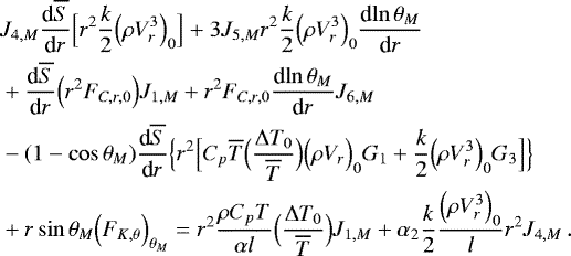 Mathematical equation: \begin{align*}&J_{4,M} {\frac{\textrm{d} {\overline{S}} } {\textrm{d} {r}} } \Bigl[ r^2 \frac{k}{2} \Bigl(\rho V_{r}^3\Bigr)_0 \Bigr] +3 J_{5,M} r^2 \frac{k}{2} \Bigl(\rho V_{r}^3\Bigr)_0 {\frac{\textrm{d} {\ln \theta _M} } {\textrm{d} {r}} } \nonumber \\ &+ {\frac{\textrm{d} {\overline{S}} } {\textrm{d} {r}} }\Bigl(r^2 F_{C,r,0}\Bigr) J_{1,M} + r^2 F_{C,r,0} {\frac{\textrm{d} {\ln \theta _M} } {\textrm{d} {r}} } J_{6,M} \\ &-(1-\cos \theta _M) {\frac{\textrm{d} {\overline{S}} } {\textrm{d} {r}} } \Bigl\{ r^2 \Bigl[ C_p \overline{T} \Bigl(\frac{{\UpDelta} T_0}{\overline{T}}\Bigr) \Bigl(\rho V_r\Bigr)_0 G_1 + \frac{k}{2} \Bigl(\rho V_r^3\Bigr)_0 G_3 \Bigr] \Bigr\} \nonumber \\ &+ r \sin \theta _M \Bigl(F_{K, \theta }\Bigr)_{ \theta _M} = r^2\frac{\rho C_p T}{\alpha l} \Bigl(\frac{{\UpDelta} T_0}{\overline{T}}\Bigr) J_{1,M} + \alpha_2 \frac{k}{2} \frac{\Bigl(\rho V_{r}^3\Bigr)_0}{l} r^2 J_{4,M} \, .\nonumber \end{align*}