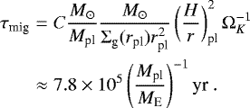 Mathematical equation: \begin{eqnarray*}\tau_{\textrm{mig}} &=& C \frac{{M}_{\odot}}{M_{\textrm{pl}}} \frac{{M}_{\odot}}{{\mathrm{\Sigma}}_{\textrm{g}}(r_{\textrm{pl}}) r_{\textrm{pl}}^2} \left( \frac{H}{r} \right)^2_{\textrm{pl}} {\mathrm{\Omega}}_K^{-1} \nonumber \\ &\approx& 7.8 \times 10^5 \left( \frac{M_{\textrm{pl}}}{M_{\textrm{E}}} \right)^{-1} \textrm{yr} \ . \end{eqnarray*}