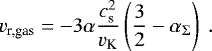 Mathematical equation: \begin{equation*} v_{\textrm{r,gas}} = - 3 \alpha \frac{c_{\textrm{s}}^2}{v_{\textrm{K}}} \left( \frac{3}{2} - \alpha_{\mathrm{\Sigma}} \right) \ . \end{equation*}
